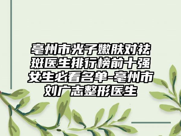 亳州市光子嫩肤对祛斑医生排行榜前十强女生必看名单-亳州市刘广志整形医生