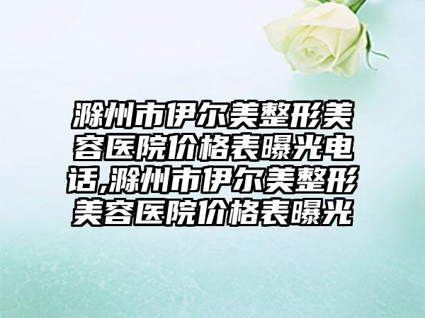 滁州市伊尔美整形美容医院价格表曝光电话,滁州市伊尔美整形美容医院价格表曝光