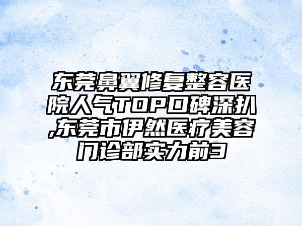 东莞鼻翼修复整容医院人气TOP口碑深扒,东莞市伊然医疗美容门诊部实力前3