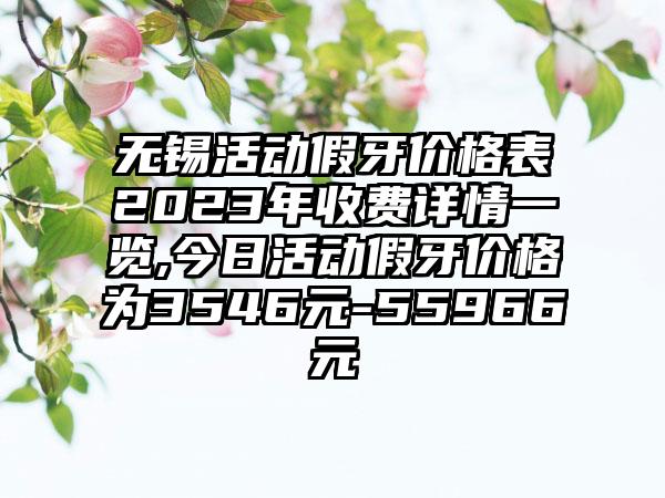 无锡活动假牙价格表2023年收费详情一览,今日活动假牙价格为3546元-55966元