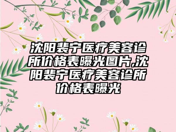 沈阳裴宁医疗美容诊所价格表曝光图片,沈阳裴宁医疗美容诊所价格表曝光