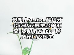 贵阳市Astra种植牙公立私立医生名单汇总-贵阳市Astra种植牙口腔医生