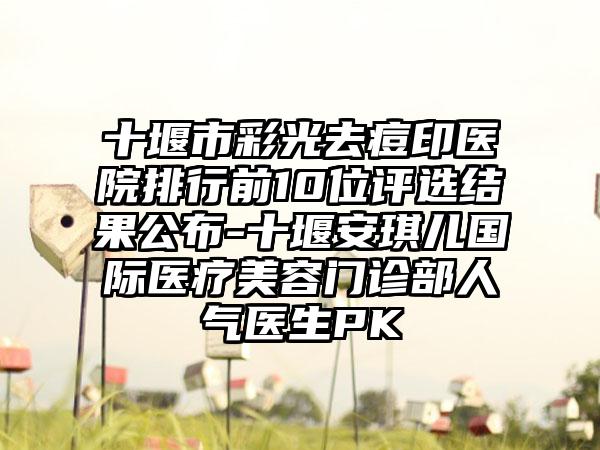 十堰市彩光去痘印医院排行前10位评选结果公布-十堰安琪儿国际医疗美容门诊部人气医生PK