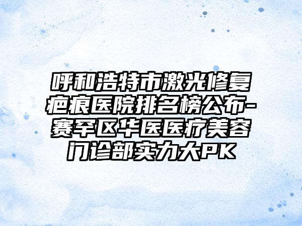 呼和浩特市激光修复疤痕医院排名榜公布-赛罕区华医医疗美容门诊部实力大PK