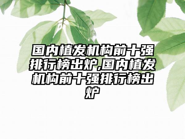 国内植发机构前十强排行榜出炉,国内植发机构前十强排行榜出炉