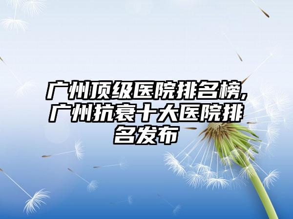 广州优级医院排名榜,广州抗衰十大医院排名发布