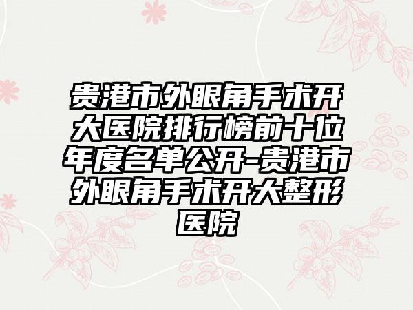 贵港市外眼角手术开大医院排行榜前十位年度名单公开-贵港市外眼角手术开大整形医院