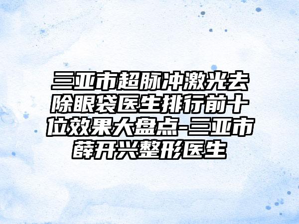三亚市超脉冲激光去除眼袋医生排行前十位成果大盘点-三亚市薛开兴整形医生