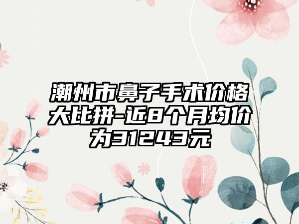 潮州市鼻子手术价格大比拼-近8个月均价为31243元