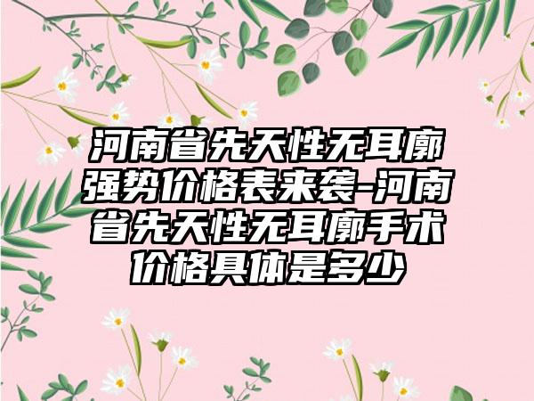 河南省先天性无耳廓强势价格表来袭-河南省先天性无耳廓手术价格具体是多少