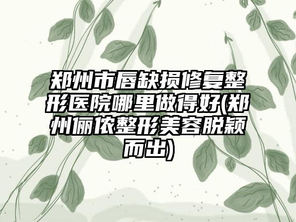 郑州市唇缺损修复整形医院哪里做得好(郑州俪侬整形美容脱颖而出)
