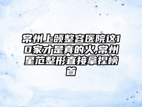 常州上颌整容医院这10家才是真的火,常州星范整形直接拿捏榜首