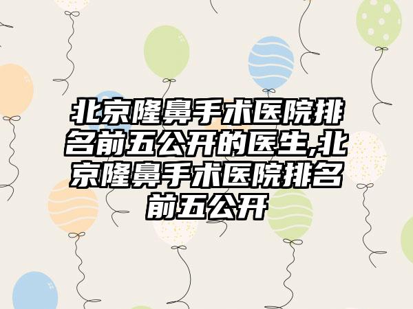 北京隆鼻手术医院排名前五公开的医生,北京隆鼻手术医院排名前五公开