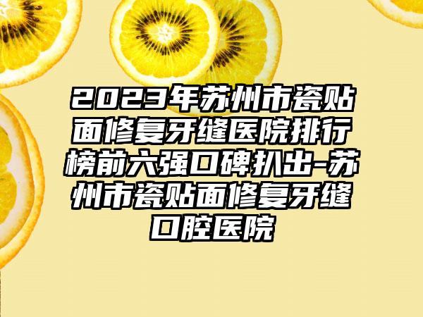 2023年苏州市瓷贴面修复牙缝医院排行榜前六强口碑扒出-苏州市瓷贴面修复牙缝口腔医院