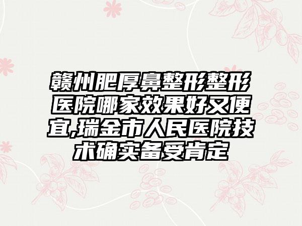 赣州肥厚鼻整形整形医院哪家成果好又便宜,瑞金市人民医院技术确实备受肯定