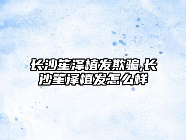 长沙笙泽植发欺骗,长沙笙泽植发怎么样