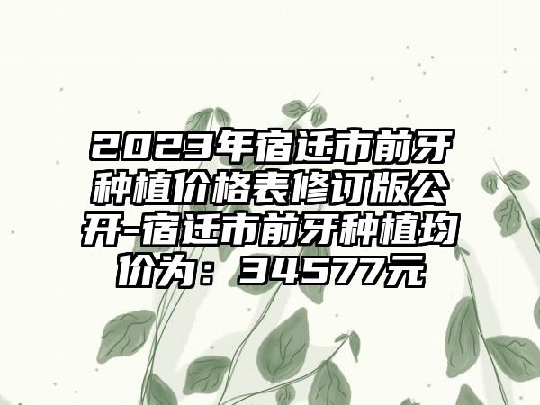 2023年宿迁市前牙种植价格表修订版公开-宿迁市前牙种植均价为：34577元