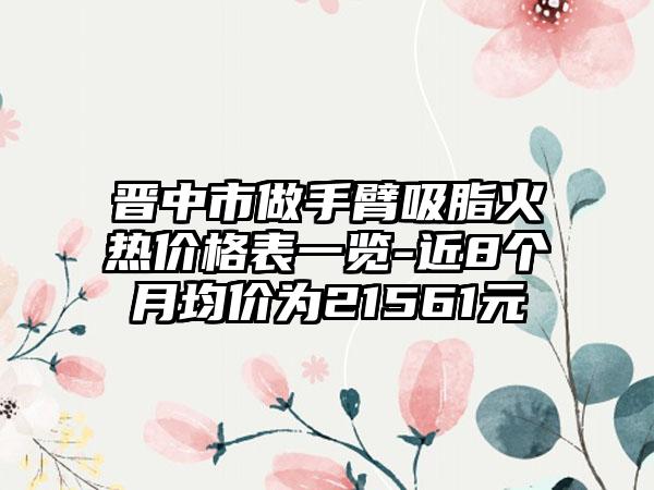 晋中市做手臂吸脂火热价格表一览-近8个月均价为21561元