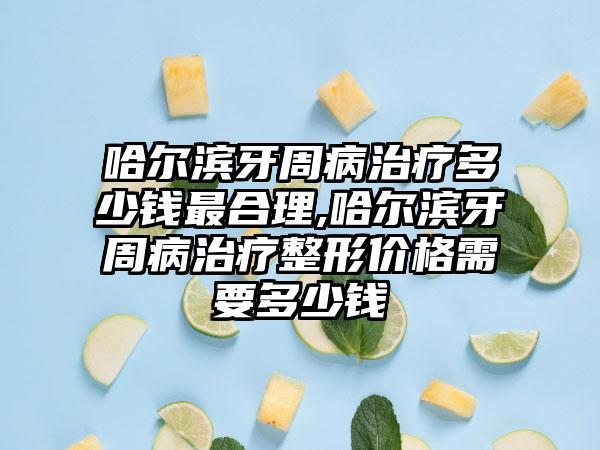哈尔滨牙周病治疗多少钱非常合理,哈尔滨牙周病治疗整形价格需要多少钱