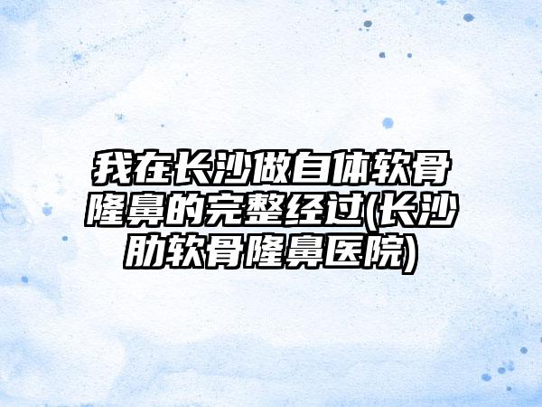 我在长沙做自体软骨隆鼻的完整经过(长沙肋软骨隆鼻医院)