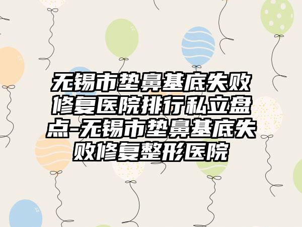 无锡市垫鼻基底失败修复医院排行私立盘点-无锡市垫鼻基底失败修复整形医院