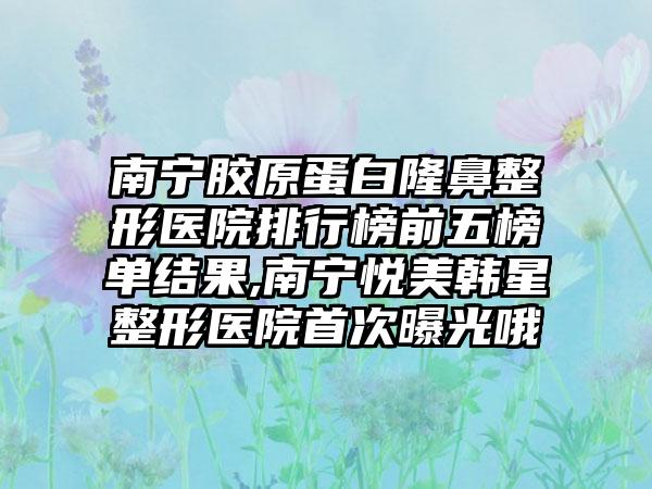 南宁胶原蛋白七元医院排行榜前五榜单结果,南宁悦美韩星整形医院首次曝光哦