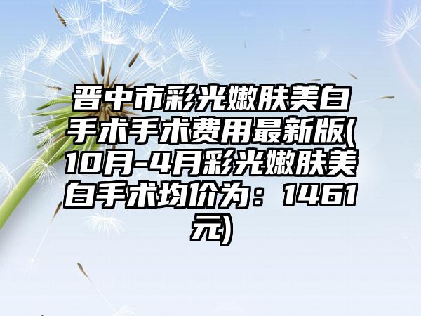 晋中市彩光嫩肤美白手术手术费用非常新版(10月-4月彩光嫩肤美白手术均价为:1461元)