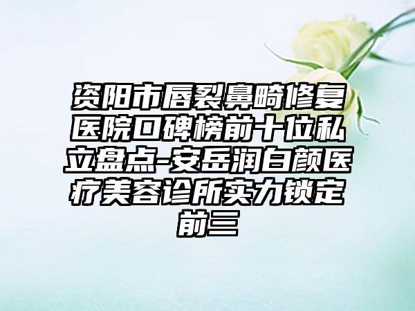 资阳市唇裂鼻畸修复医院口碑榜前十位私立盘点-安岳润白颜医疗美容诊所实力锁定前三