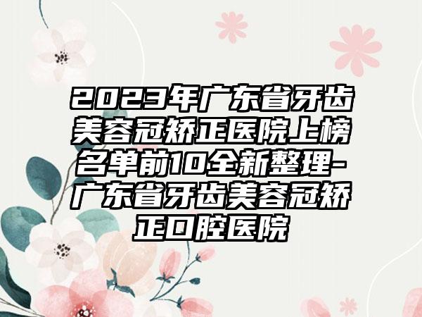 2023年广东省牙齿美容冠矫正医院上榜名单前10全新整理-广东省牙齿美容冠矫正口腔医院