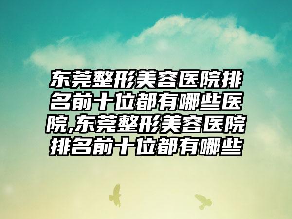 东莞整形美容医院排名前十位都有哪些医院,东莞整形美容医院排名前十位都有哪些