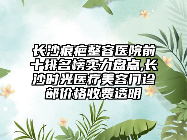 长沙痕疤整容医院前十排名榜实力盘点,长沙时光医疗美容门诊部价格收费透明