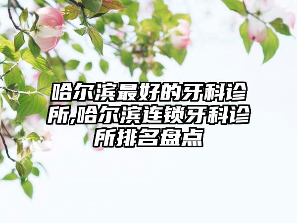 哈尔滨较好的牙科诊所,哈尔滨连锁牙科诊所排名盘点