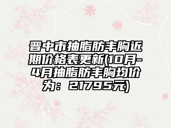晋中市抽脂肪丰胸近期价格表更新(10月-4月抽脂肪丰胸均价为:21795元)
