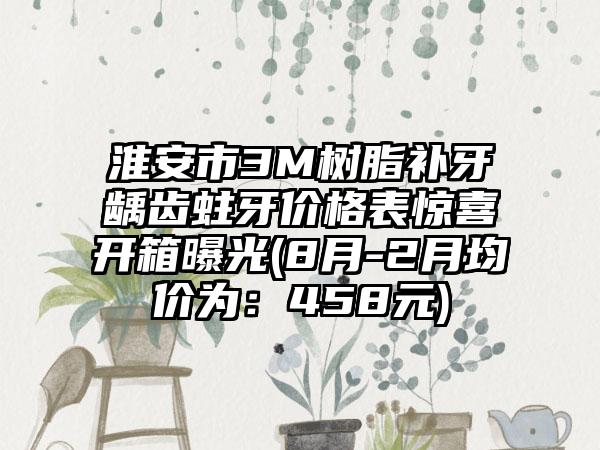 淮安市3M树脂补牙龋齿蛀牙价格表惊喜开箱曝光(8月-2月均价为:458元)