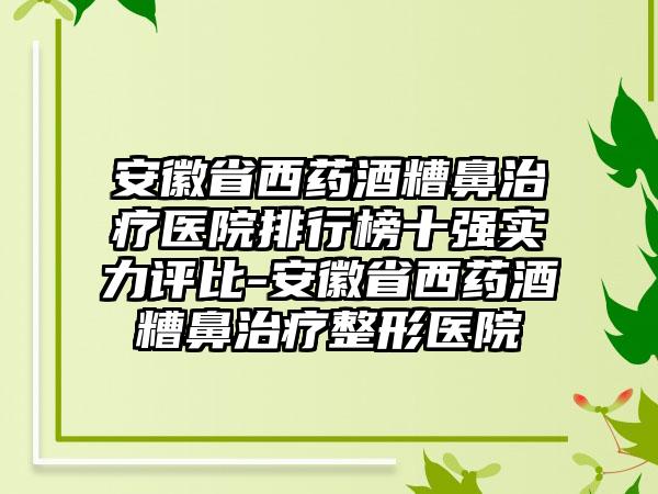 安徽省西药酒糟鼻治疗医院排行榜十强实力评比-安徽省西药酒糟鼻治疗整形医院