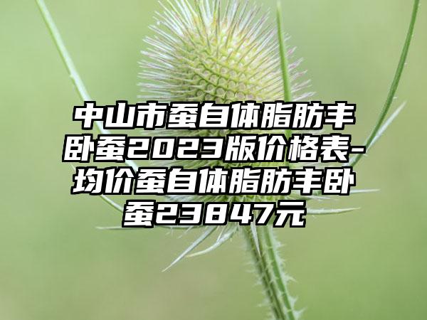 中山市蚕自体脂肪丰卧蚕2023版价格表-均价蚕自体脂肪丰卧蚕23847元