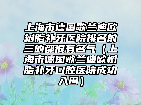 上海市德国歌兰迪欧树脂补牙医院排名前三的都很有名气（上海市德国歌兰迪欧树脂补牙口腔医院成功入围）
