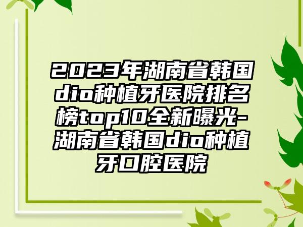 2023年湖南省韩国dio种植牙医院排名榜top10全新曝光-湖南省韩国dio种植牙口腔医院