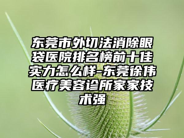 东莞市外切法消除眼袋医院排名榜前十佳实力怎么样-东莞徐伟医疗美容诊所家家技术强