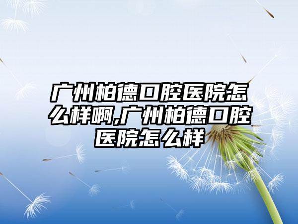 广州柏德口腔医院怎么样啊,广州柏德口腔医院怎么样