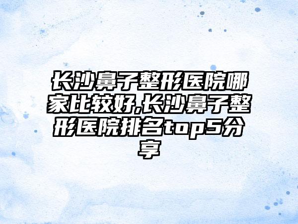 长沙鼻子整形医院哪家比较好,长沙鼻子整形医院排名top5分享