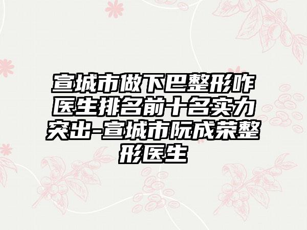宣城市做下巴整形咋医生排名前十名实力突出-宣城市阮成荣整形医生