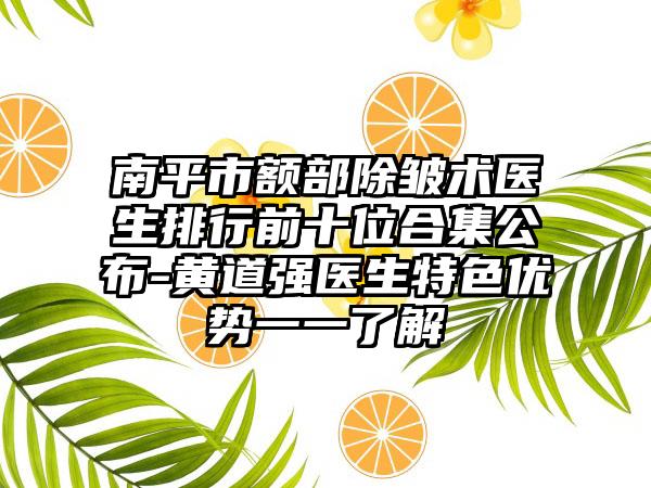 南平市额部除皱术医生排行前十位合集公布-黄道强医生特色优势一一了解