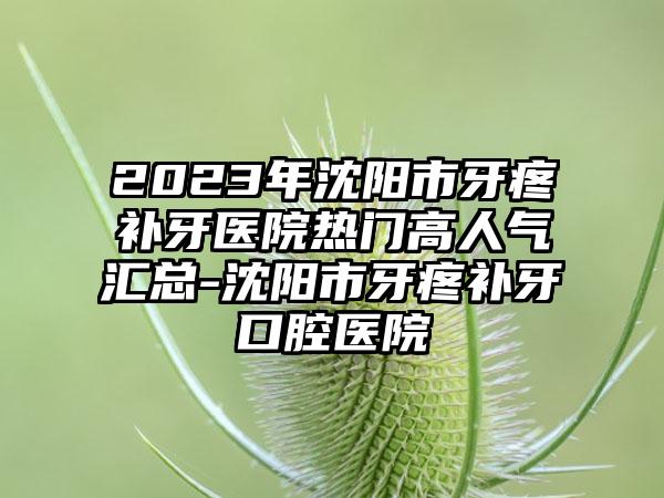2023年沈阳市牙疼补牙医院热门高人气汇总-沈阳市牙疼补牙口腔医院