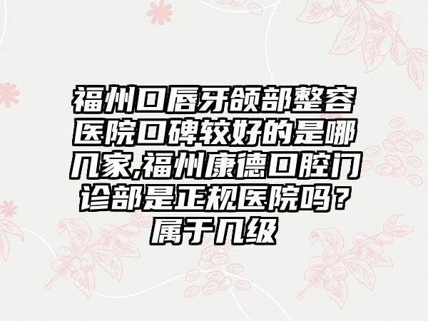 福州口唇牙颌部整容医院口碑较好的是哪几家,福州康德口腔门诊部是正规医院吗？属于几级