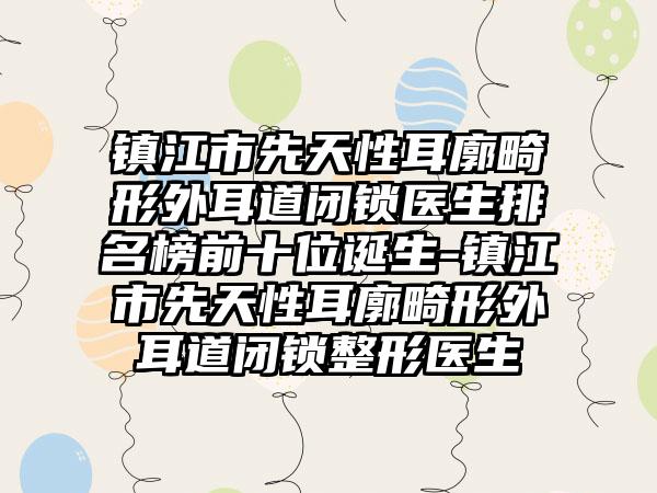 镇江市先天性耳廓畸形外耳道闭锁医生排名榜前十位诞生-镇江市先天性耳廓畸形外耳道闭锁整形医生