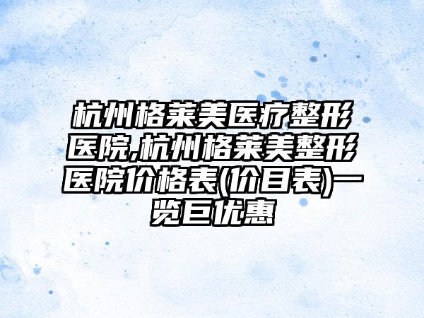 杭州格莱美医疗整形医院,杭州格莱美整形医院价格表(价目表)一览巨优惠
