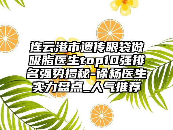 连云港市遗传眼袋做吸脂医生top10强排名强势揭秘-徐杨医生实力盘点_人气推荐