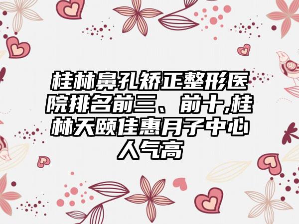 桂林鼻孔矫正整形医院排名前三、前十,桂林天颐佳惠月子中心人气高