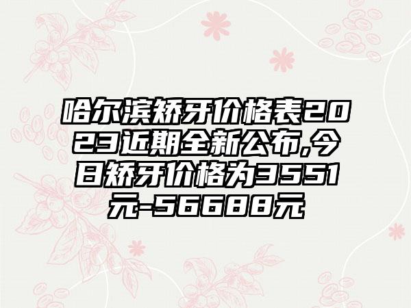 哈尔滨矫牙价格表2023近期全新公布,今日矫牙价格为3551元-56688元